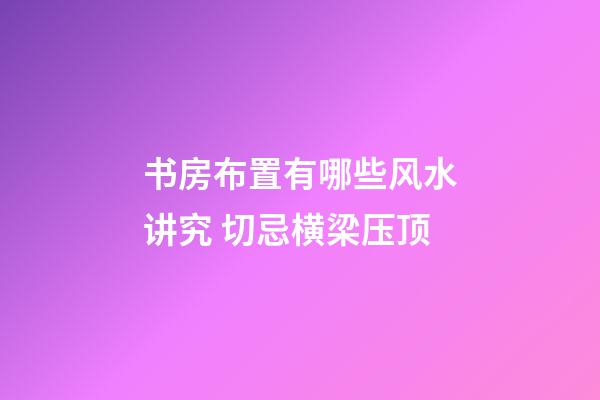 书房布置有哪些风水讲究 切忌横梁压顶